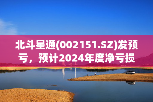 北斗星通(002151.SZ)发预亏，预计2024年度净亏损3.28亿元至3.98亿元 同比由盈转亏