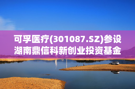 可孚医疗(301087.SZ)参设湖南鼎信科新创业投资基金 主投医疗健康及相关行业