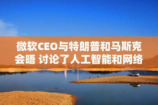 微软CEO与特朗普和马斯克会晤 讨论了人工智能和网络安全等话题