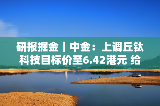 研报掘金｜中金：上调丘钛科技目标价至6.42港元 给予“跑赢行业”评级