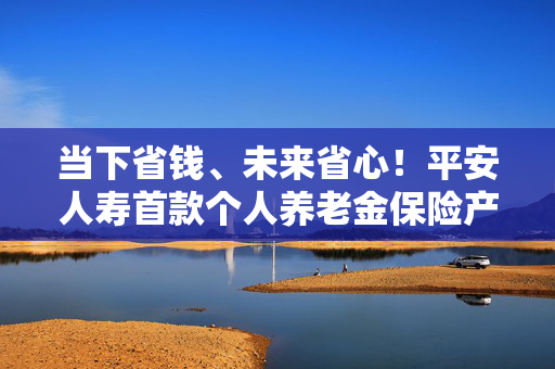 当下省钱、未来省心！平安人寿首款个人养老金保险产品“盛世优享”重磅上市