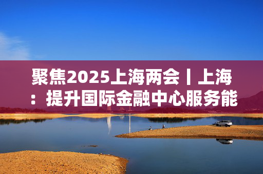 聚焦2025上海两会丨上海：提升国际金融中心服务能级 推动科技创新和产业创新融合发展