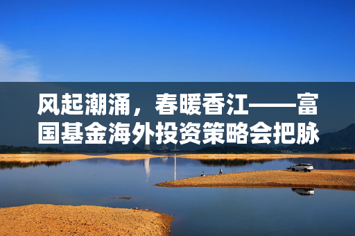 风起潮涌，春暖香江——富国基金海外投资策略会把脉2025港股投资