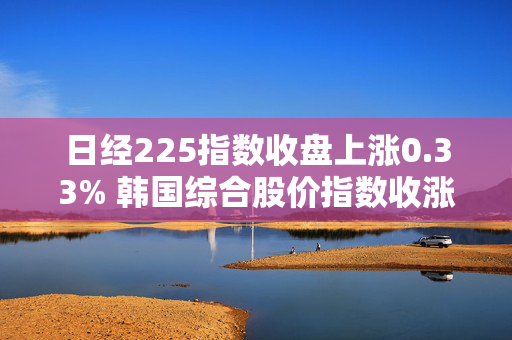 日经225指数收盘上涨0.33% 韩国综合股价指数收涨1.23%