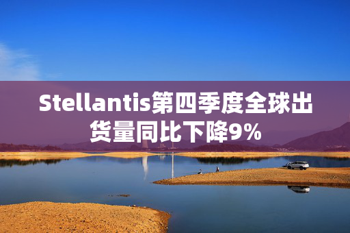 Stellantis第四季度全球出货量同比下降9%