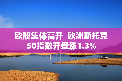 欧股集体高开  欧洲斯托克50指数开盘涨1.3%