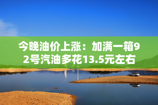 今晚油价上涨：加满一箱92号汽油多花13.5元左右