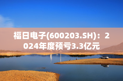 福日电子(600203.SH)：2024年度预亏3.3亿元