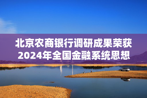 北京农商银行调研成果荣获2024年全国金融系统思想政治工作和文化建设优秀调研成果一等奖