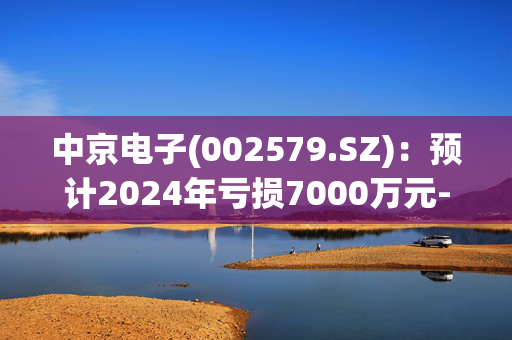 中京电子(002579.SZ)：预计2024年亏损7000万元-9000万元