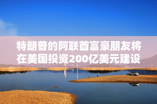 特朗普的阿联酋富豪朋友将在美国投资200亿美元建设新版数据中心