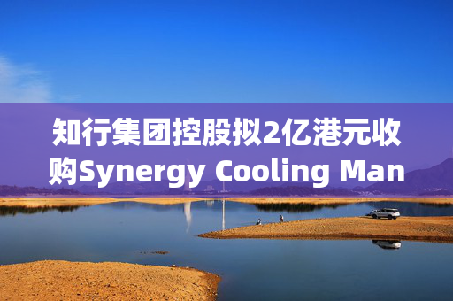 知行集团控股拟2亿港元收购Synergy Cooling Management Limited 25%股权