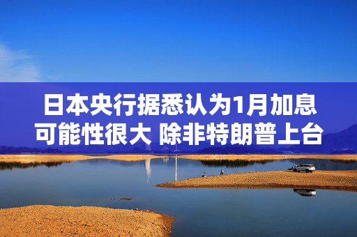 日本央行据悉认为1月加息可能性很大 除非特朗普上台后造成太多冲击