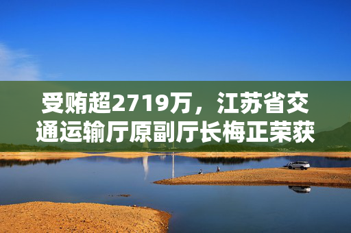 受贿超2719万，江苏省交通运输厅原副厅长梅正荣获刑11年