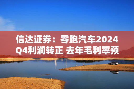 信达证券：零跑汽车2024Q4利润转正 去年毛利率预计不低于8%