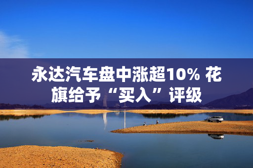 永达汽车盘中涨超10% 花旗给予“买入”评级