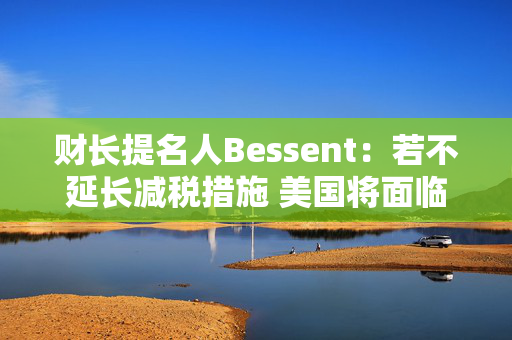 财长提名人Bessent：若不延长减税措施 美国将面临经济危机