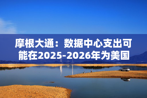 摩根大通：数据中心支出可能在2025-2026年为美国经济增长贡献10-20个基点