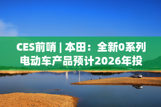 CES前哨 | 本田：全新0系列电动车产品预计2026年投产