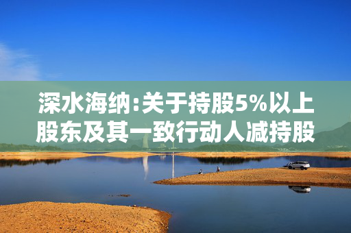 深水海纳:关于持股5%以上股东及其一致行动人减持股份比例达到5%的权益变动提示性公告