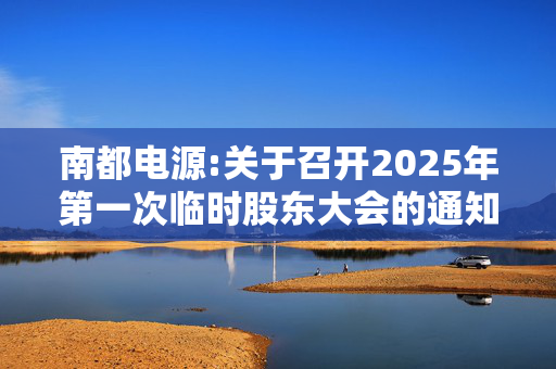 南都电源:关于召开2025年第一次临时股东大会的通知