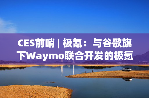 CES前哨 | 极氪：与谷歌旗下Waymo联合开发的极氪RT即将交付