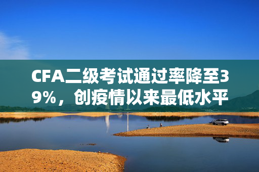 CFA二级考试通过率降至39%，创疫情以来最低水平