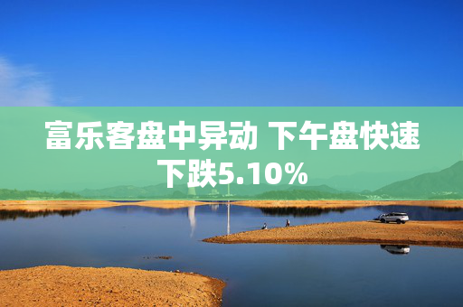 富乐客盘中异动 下午盘快速下跌5.10%