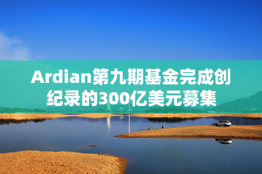 Ardian第九期基金完成创纪录的300亿美元募集