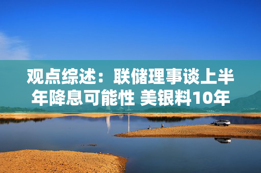 观点综述：联储理事谈上半年降息可能性 美银料10年美债或止于5.25%