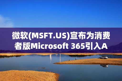 微软(MSFT.US)宣布为消费者版Microsoft 365引入AI工具