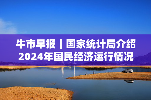 牛市早报｜国家统计局介绍2024年国民经济运行情况，全年GDP将公布