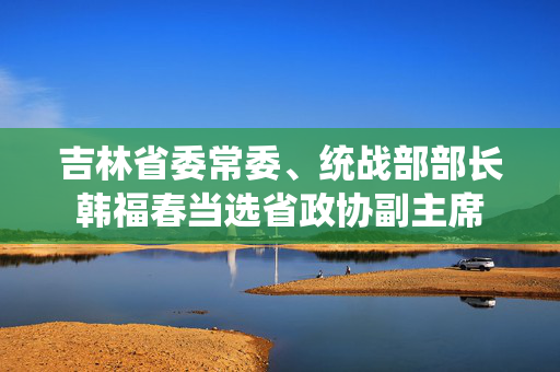 吉林省委常委、统战部部长韩福春当选省政协副主席