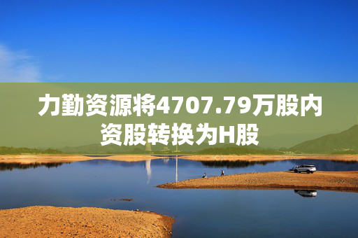 力勤资源将4707.79万股内资股转换为H股