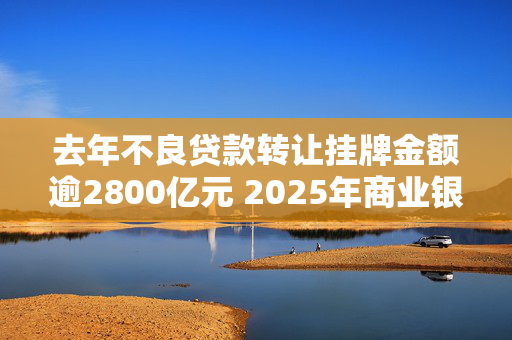 去年不良贷款转让挂牌金额逾2800亿元 2025年商业银行不良贷款生成率有望实现稳中下降