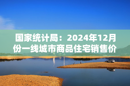 国家统计局：2024年12月份一线城市商品住宅销售价格环比上涨