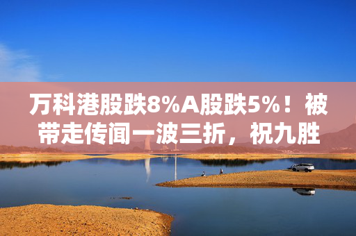 万科港股跌8%A股跌5%！被带走传闻一波三折，祝九胜凌晨更新朋友圈