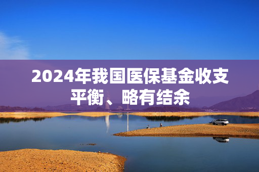 2024年我国医保基金收支平衡、略有结余