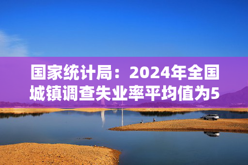 国家统计局：2024年全国城镇调查失业率平均值为5.1%