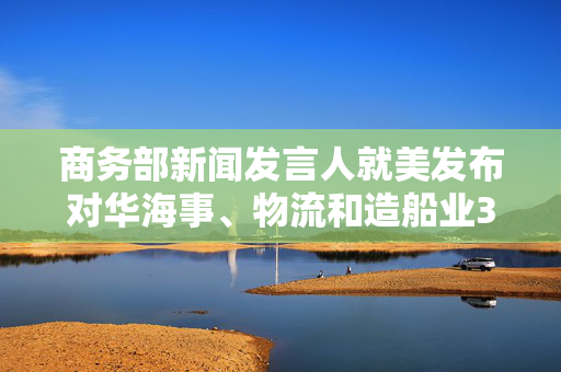 商务部新闻发言人就美发布对华海事、物流和造船业301调查报告答记者问