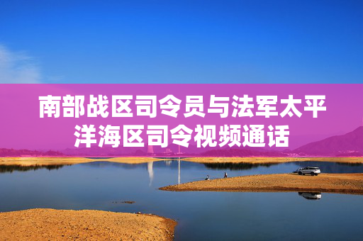 南部战区司令员与法军太平洋海区司令视频通话