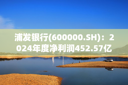 浦发银行(600000.SH)：2024年度净利润452.57亿元 同比增长23.31%