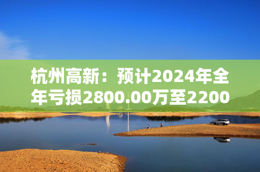 杭州高新：预计2024年全年亏损2800.00万至2200.00万 净利润同比下降218.39%至193.02%