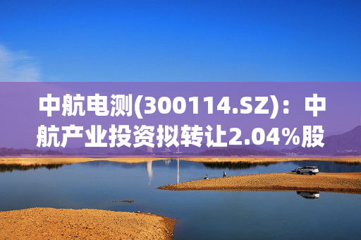 中航电测(300114.SZ)：中航产业投资拟转让2.04%股份给中航工业集团