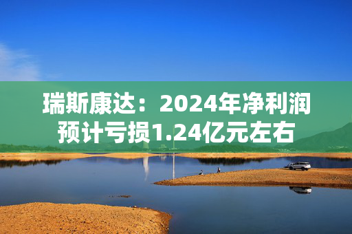 瑞斯康达：2024年净利润预计亏损1.24亿元左右