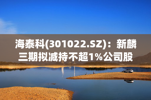 海泰科(301022.SZ)：新麟三期拟减持不超1%公司股份