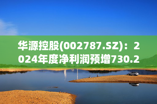 华源控股(002787.SZ)：2024年度净利润预增730.26%-848.87%