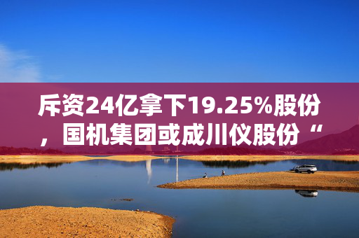 斥资24亿拿下19.25%股份，国机集团或成川仪股份“新主”