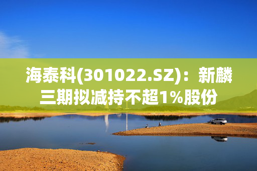 海泰科(301022.SZ)：新麟三期拟减持不超1%股份