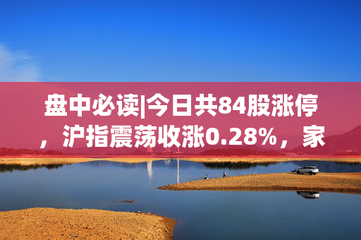 盘中必读|今日共84股涨停，沪指震荡收涨0.28%，家电板块全天强势